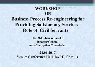 WORKSHOP
ON
Business Process Re-engineering for
Providing Satisfactory Services
Role of Civil Servants
Dr. Md. Shamsul Arefin
Director General
Anti-Corruption Commission
28.01.2017
Venue: Conference Hall, BARD, Comilla
January 4, 2018Dr. Md. Shamsul Arefin
 
