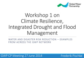 Workshop 1 on
Climate Resilience,
Integrated Drought and Flood
Management
WATER AND DISASTER RISK REDUCTION – EXAMPLES
FROM ACROSS THE GWP NETWORK
Frederik PischkeGWP CP Meeting 27 June 2014
 