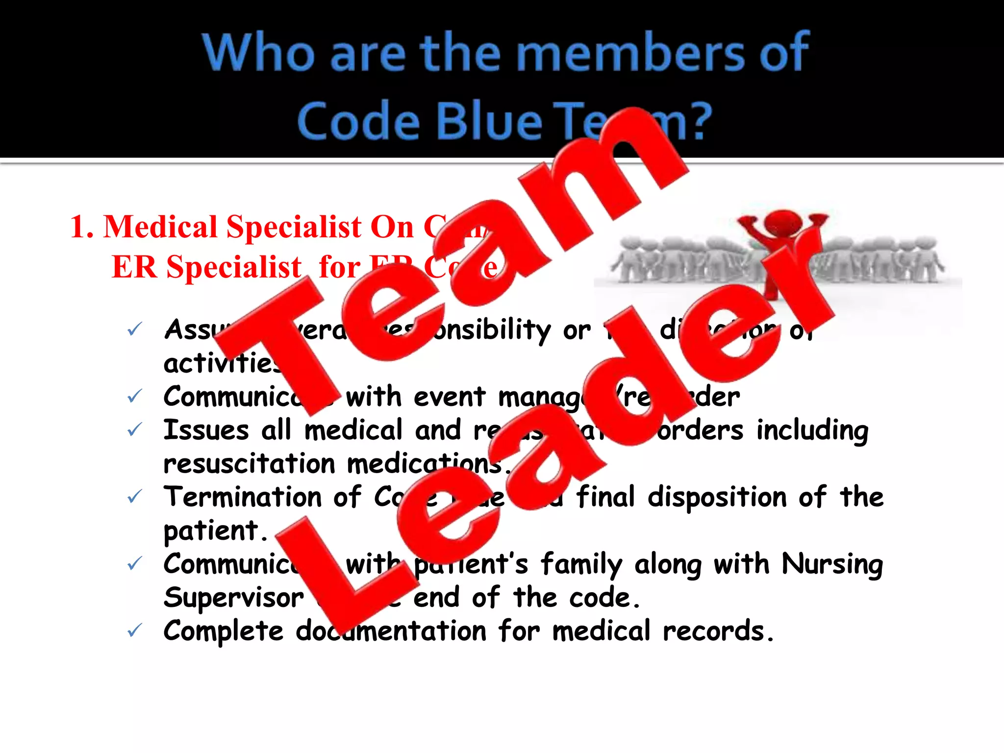 1. Medical Specialist On Call/
ER Specialist for ER Code
 Assume overall responsibility or the direction of
activities.
 Communicate with event manager/recorder
 Issues all medical and resuscitative orders including
resuscitation medications.
 Termination of Code Blue and final disposition of the
patient.
 Communicate with patient’s family along with Nursing
Supervisor at the end of the code.
 Complete documentation for medical records.
 