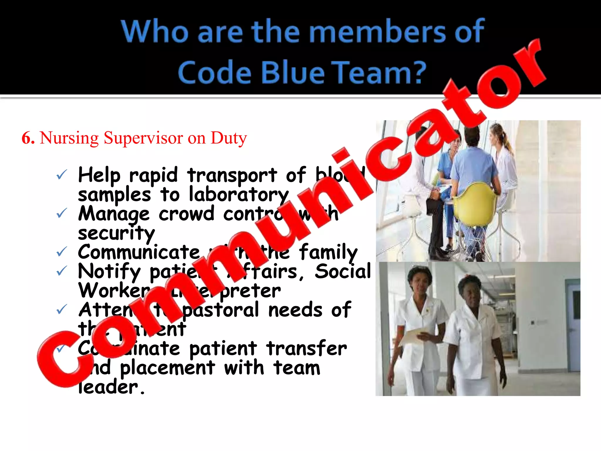 6. Nursing Supervisor on Duty
 Help rapid transport of blood
samples to laboratory
 Manage crowd control with
security
 Communicate with the family
 Notify patient Affairs, Social
Worker, Interpreter
 Attend to pastoral needs of
the patient
 Coordinate patient transfer
and placement with team
leader.
 