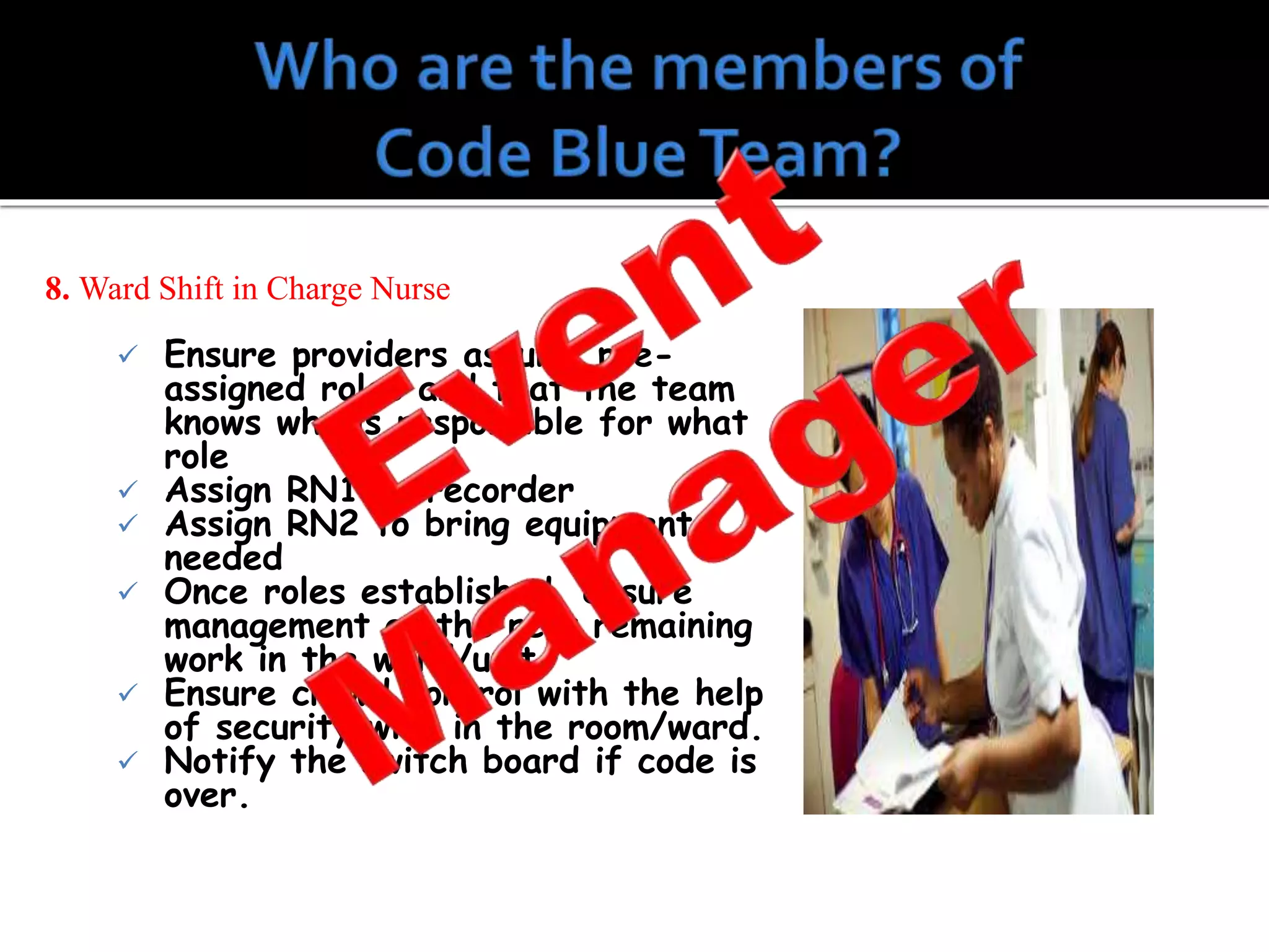 8. Ward Shift in Charge Nurse
 Ensure providers assume pre-
assigned roles and that the team
knows who is responsible for what
role
 Assign RN1 as recorder
 Assign RN2 to bring equipment
needed
 Once roles established, ensure
management of the rest remaining
work in the ward/unit.
 Ensure crowd control with the help
of security with in the room/ward.
 Notify the switch board if code is
over.
 