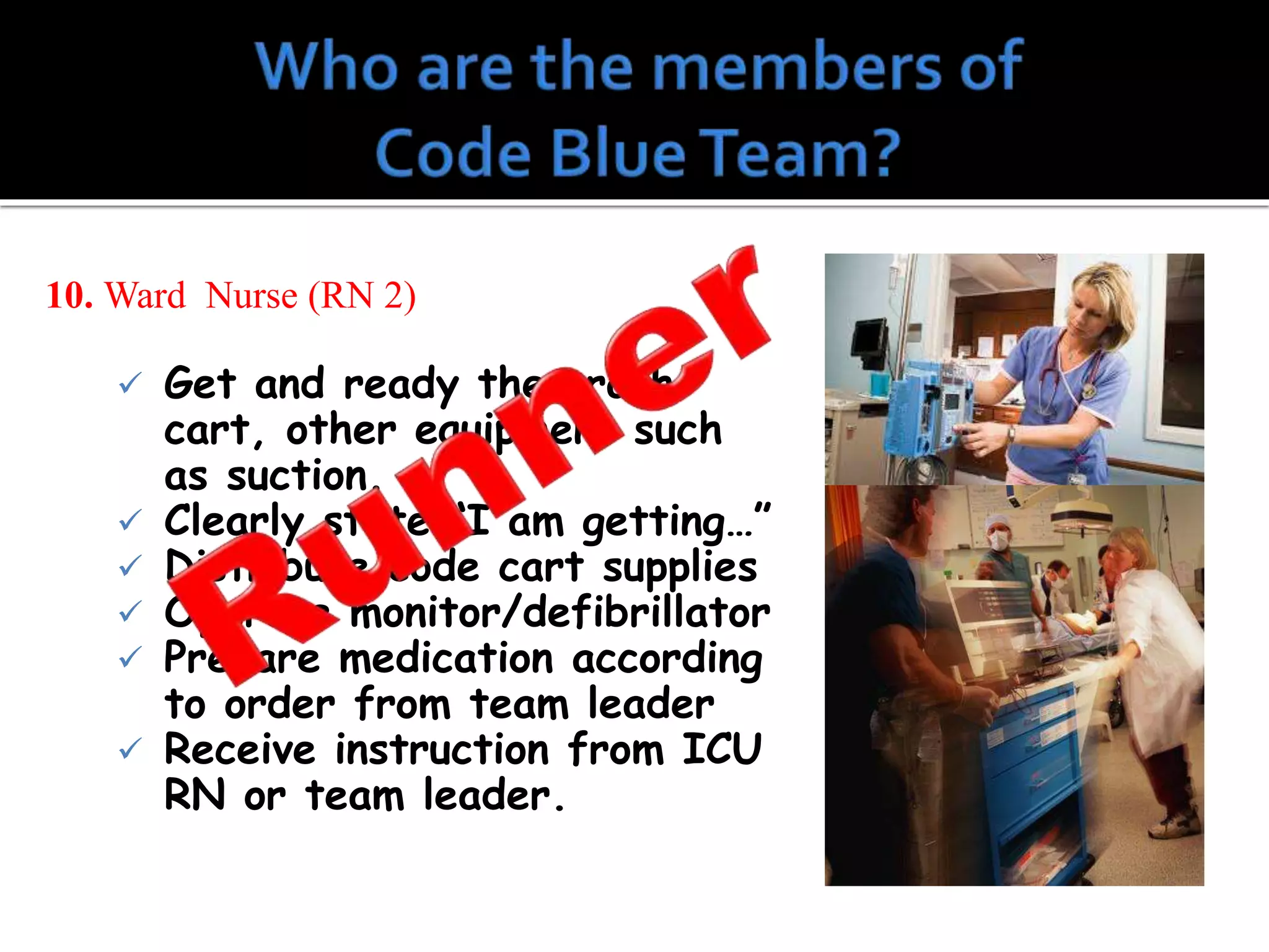 10. Ward Nurse (RN 2)
 Get and ready the crash
cart, other equipment such
as suction.
 Clearly state “I am getting…”
 Distribute code cart supplies
 Operate monitor/defibrillator
 Prepare medication according
to order from team leader
 Receive instruction from ICU
RN or team leader.
 