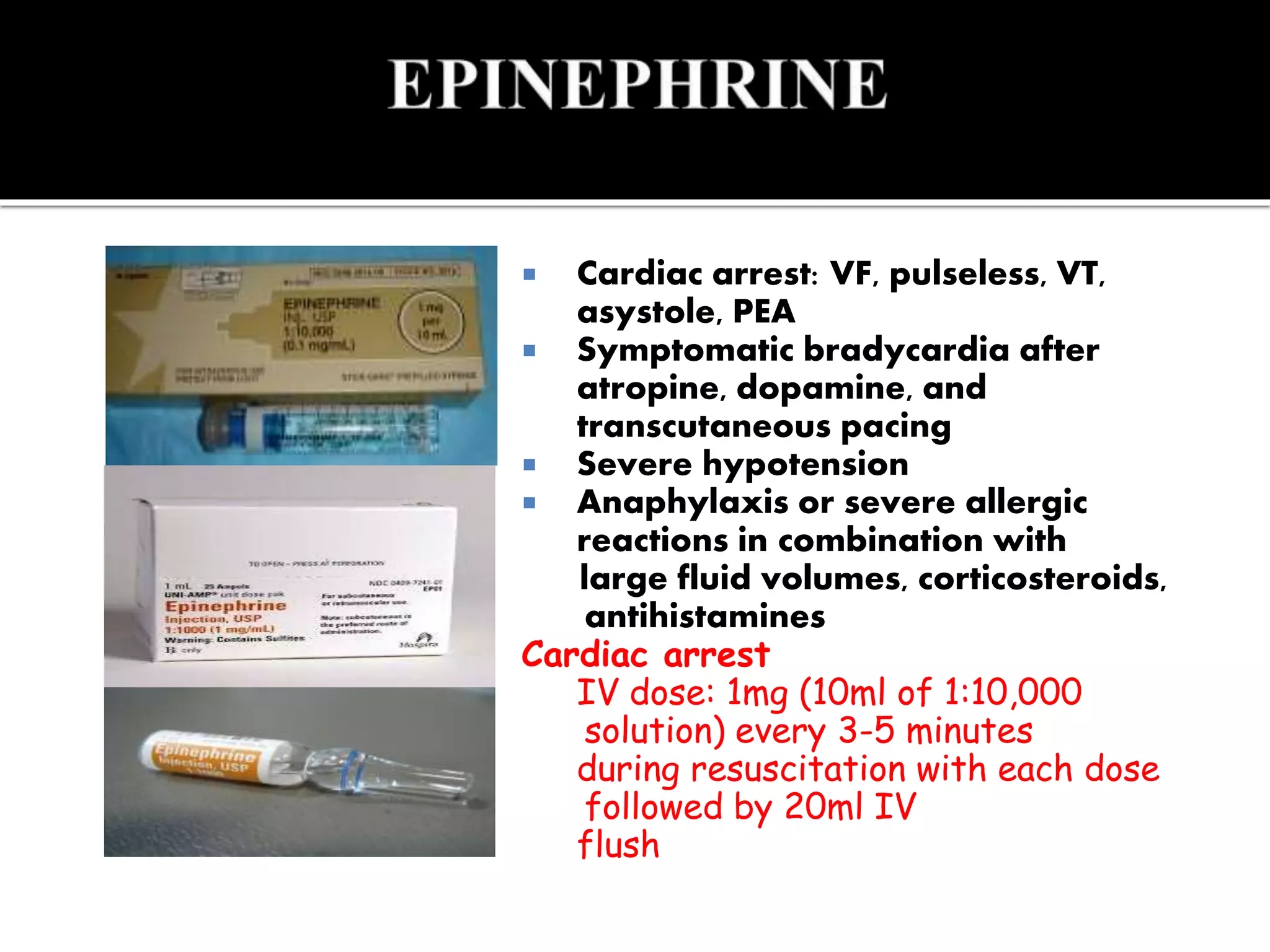  Cardiac arrest: VF, pulseless, VT,
asystole, PEA
 Symptomatic bradycardia after
atropine, dopamine, and
transcutaneous pacing
 Severe hypotension
 Anaphylaxis or severe allergic
reactions in combination with
large fluid volumes, corticosteroids,
antihistamines
Cardiac arrest
IV dose: 1mg (10ml of 1:10,000
solution) every 3-5 minutes
during resuscitation with each dose
followed by 20ml IV
flush
 