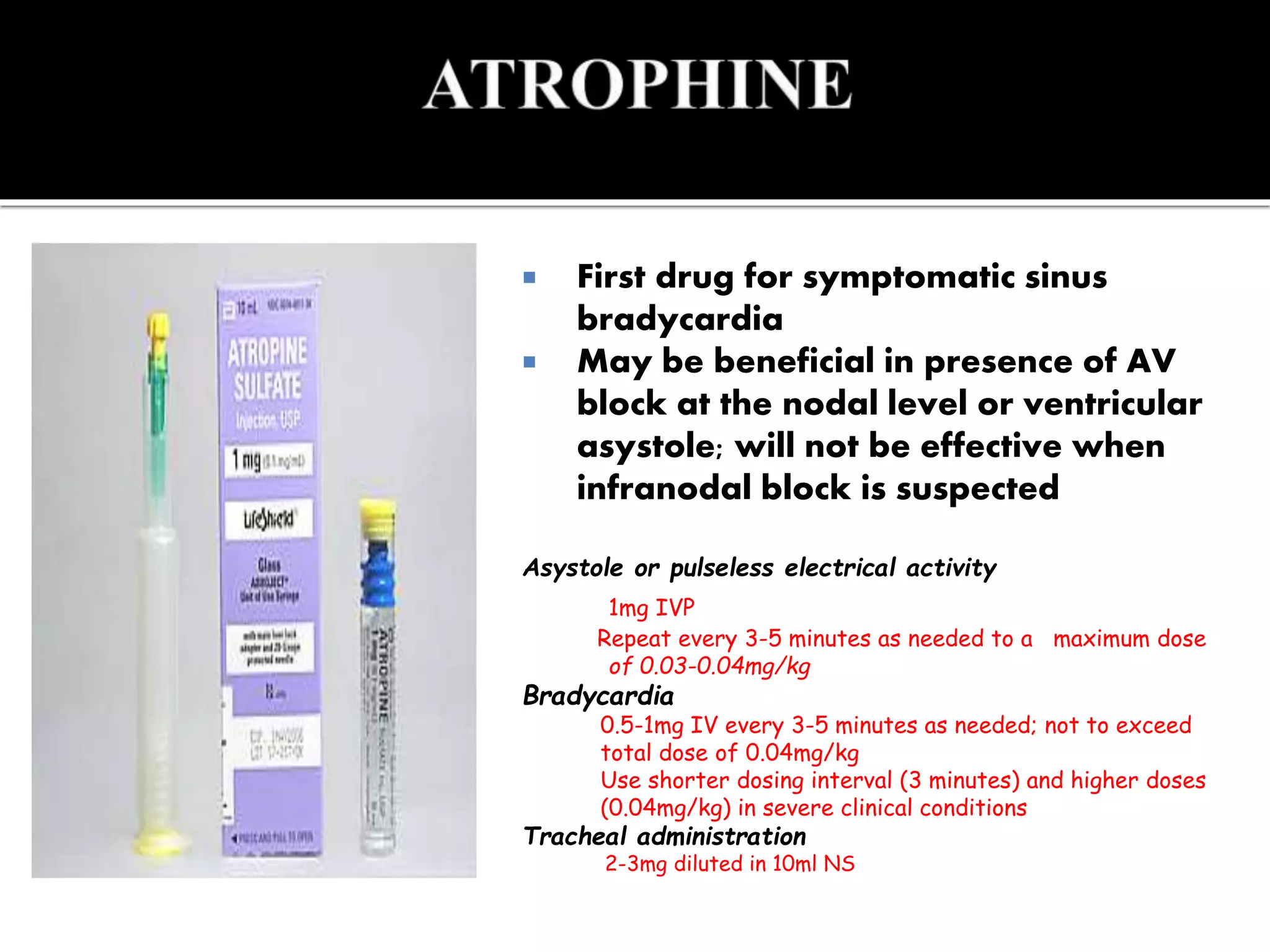  First drug for symptomatic sinus
bradycardia
 May be beneficial in presence of AV
block at the nodal level or ventricular
asystole; will not be effective when
infranodal block is suspected
Asystole or pulseless electrical activity
1mg IVP
Repeat every 3-5 minutes as needed to a maximum dose
of 0.03-0.04mg/kg
Bradycardia
0.5-1mg IV every 3-5 minutes as needed; not to exceed
total dose of 0.04mg/kg
Use shorter dosing interval (3 minutes) and higher doses
(0.04mg/kg) in severe clinical conditions
Tracheal administration
2-3mg diluted in 10ml NS
 