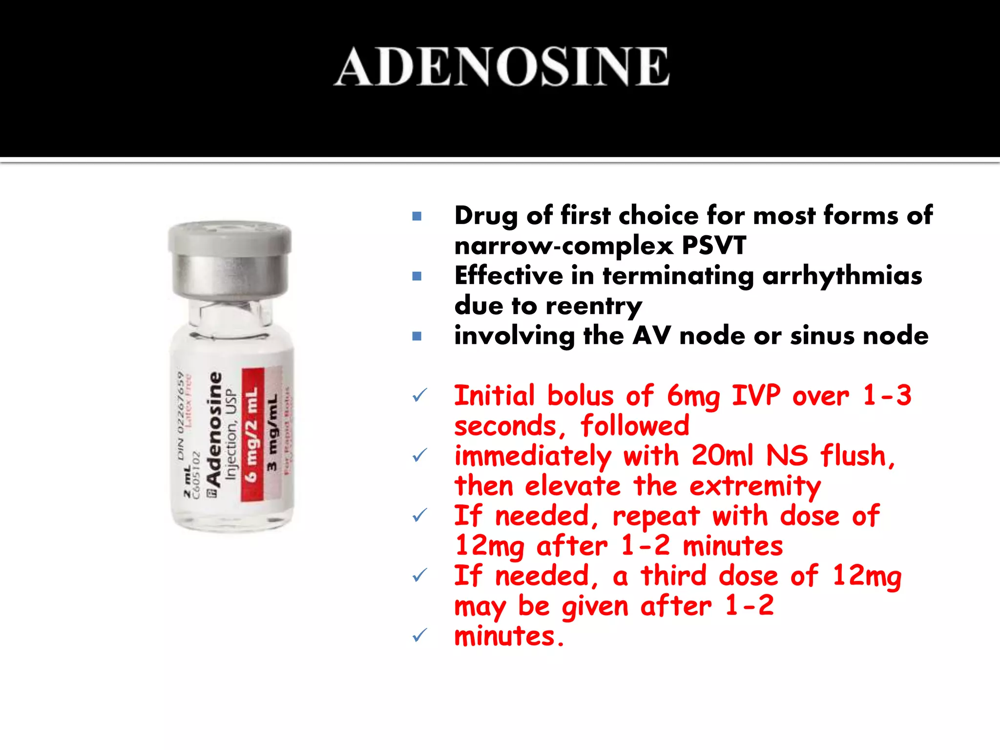  Drug of first choice for most forms of
narrow-complex PSVT
 Effective in terminating arrhythmias
due to reentry
 involving the AV node or sinus node
 Initial bolus of 6mg IVP over 1-3
seconds, followed
 immediately with 20ml NS flush,
then elevate the extremity
 If needed, repeat with dose of
12mg after 1-2 minutes
 If needed, a third dose of 12mg
may be given after 1-2
 minutes.
 