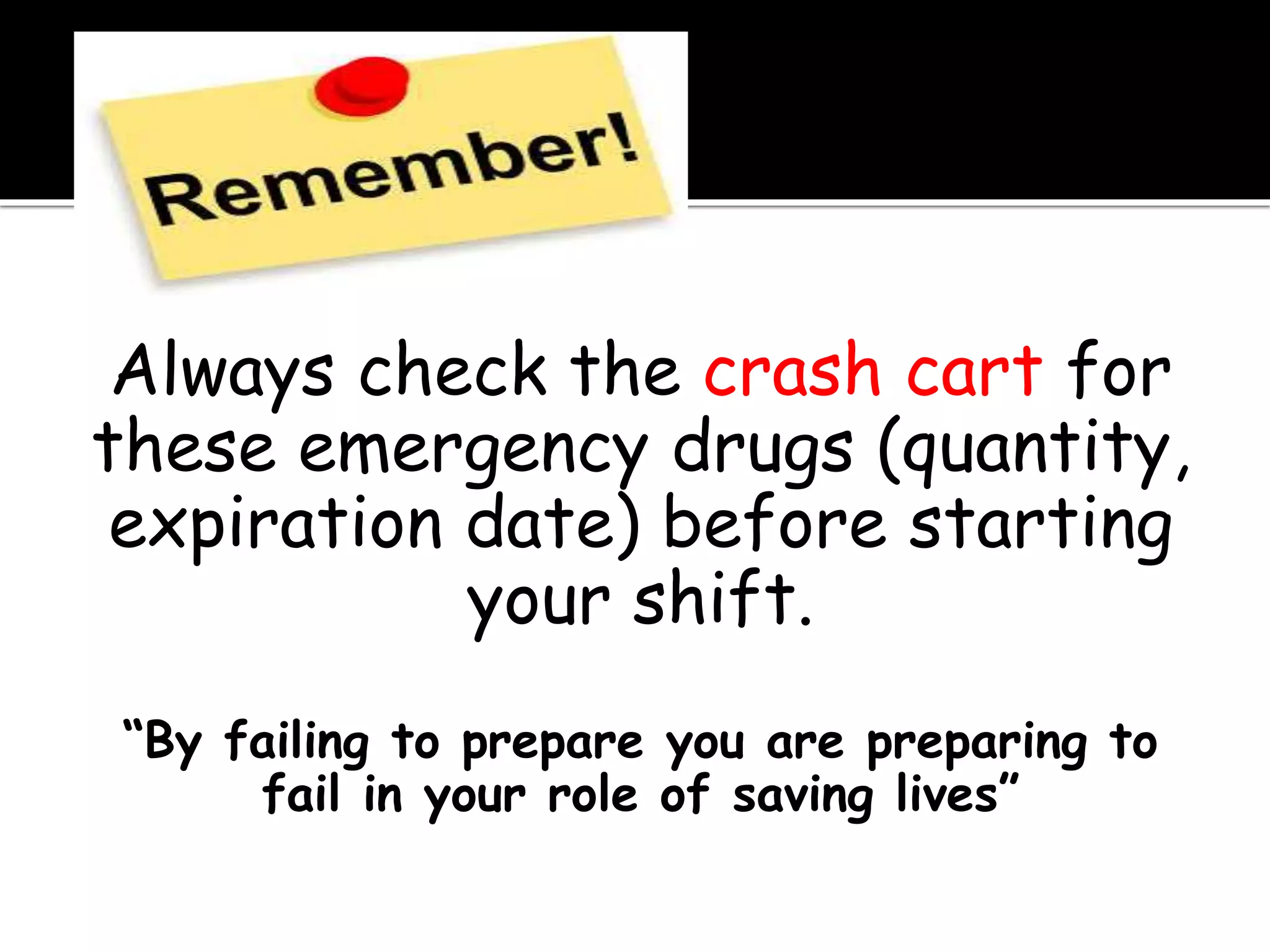 Always check the crash cart for
these emergency drugs (quantity,
expiration date) before starting
your shift.
“By failing to prepare you are preparing to
fail in your role of saving lives”
 