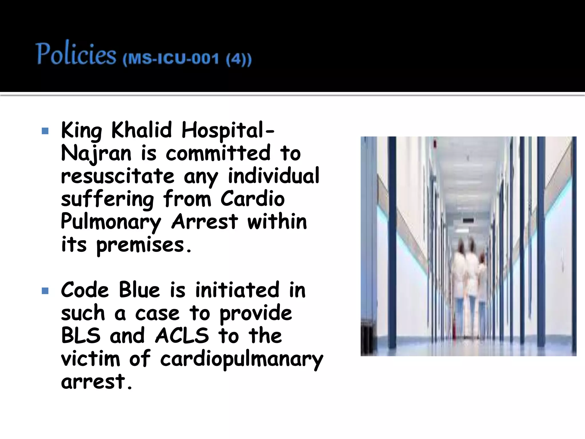  King Khalid Hospital-
Najran is committed to
resuscitate any individual
suffering from Cardio
Pulmonary Arrest within
its premises.
 Code Blue is initiated in
such a case to provide
BLS and ACLS to the
victim of cardiopulmanary
arrest.
 