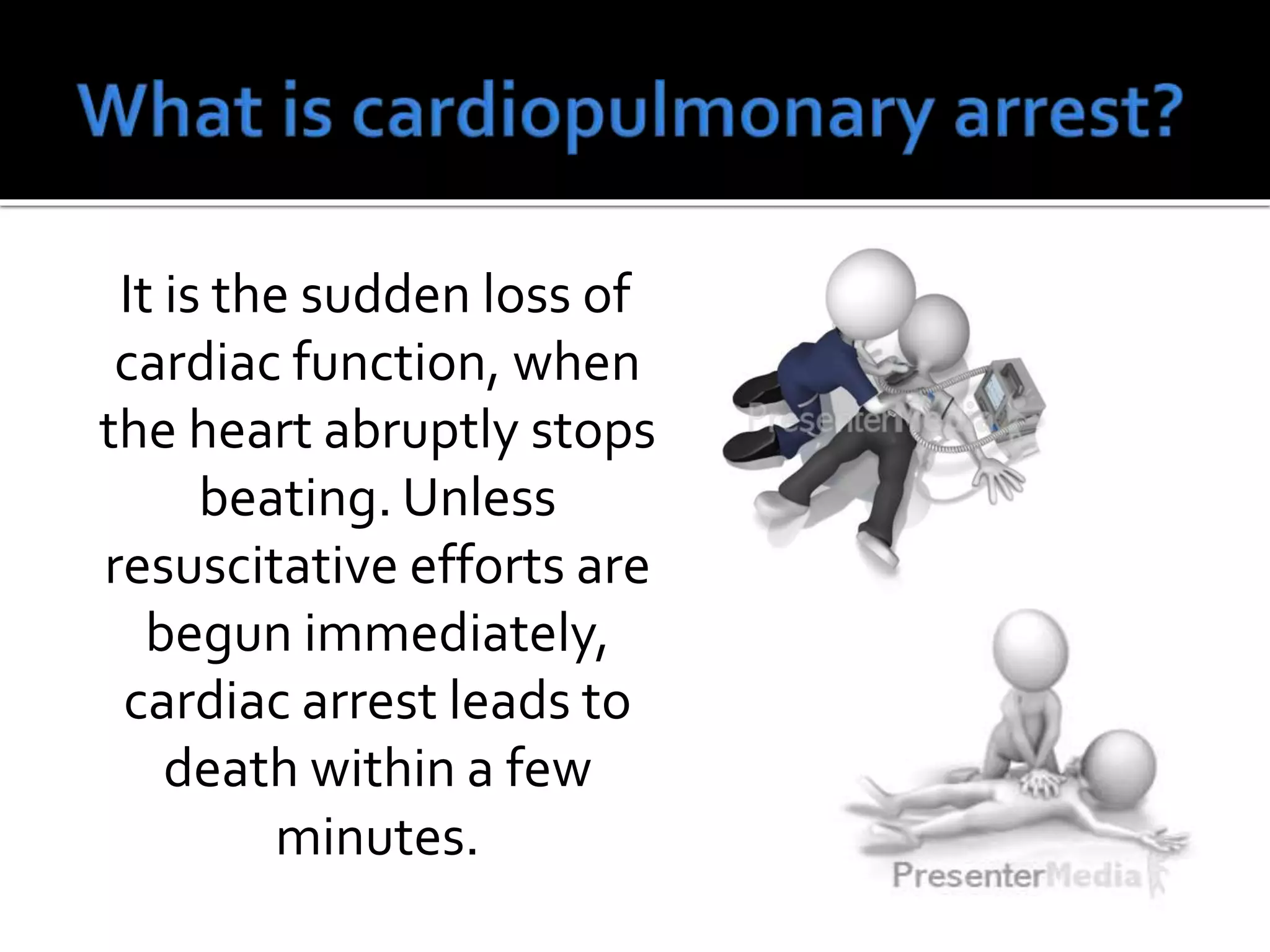 It is the sudden loss of
cardiac function, when
the heart abruptly stops
beating. Unless
resuscitative efforts are
begun immediately,
cardiac arrest leads to
death within a few
minutes.
 