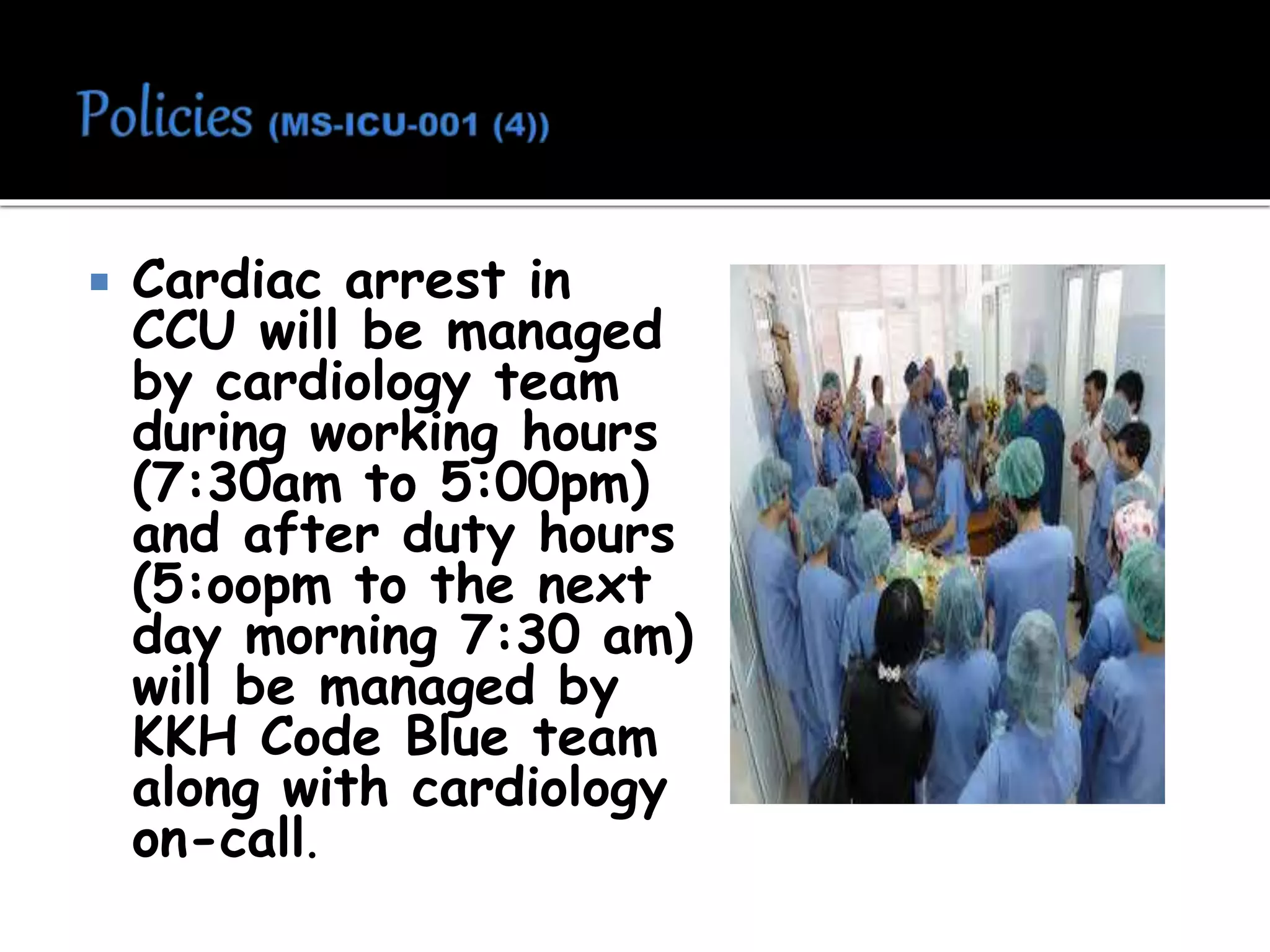  Cardiac arrest in
CCU will be managed
by cardiology team
during working hours
(7:30am to 5:00pm)
and after duty hours
(5:oopm to the next
day morning 7:30 am)
will be managed by
KKH Code Blue team
along with cardiology
on-call.
 