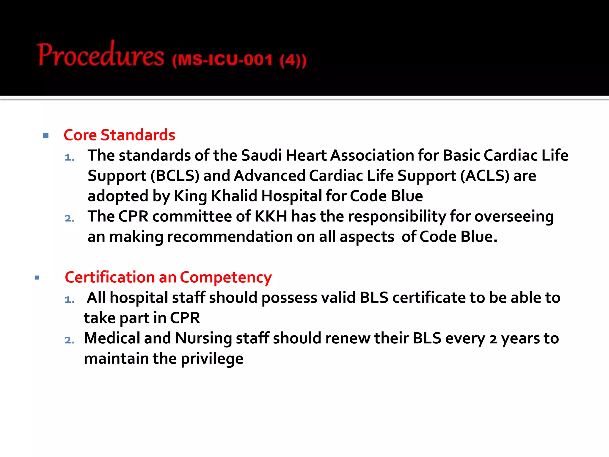  Core Standards
1. The standards of the Saudi Heart Association for Basic Cardiac Life
Support (BCLS) and Advanced Cardiac Life Support (ACLS) are
adopted by King Khalid Hospital for Code Blue
2. The CPR committee of KKH has the responsibility for overseeing
an making recommendation on all aspects of Code Blue.
 Certification an Competency
1. All hospital staff should possess valid BLS certificate to be able to
take part in CPR
2. Medical and Nursing staff should renew their BLS every 2 years to
maintain the privilege
 