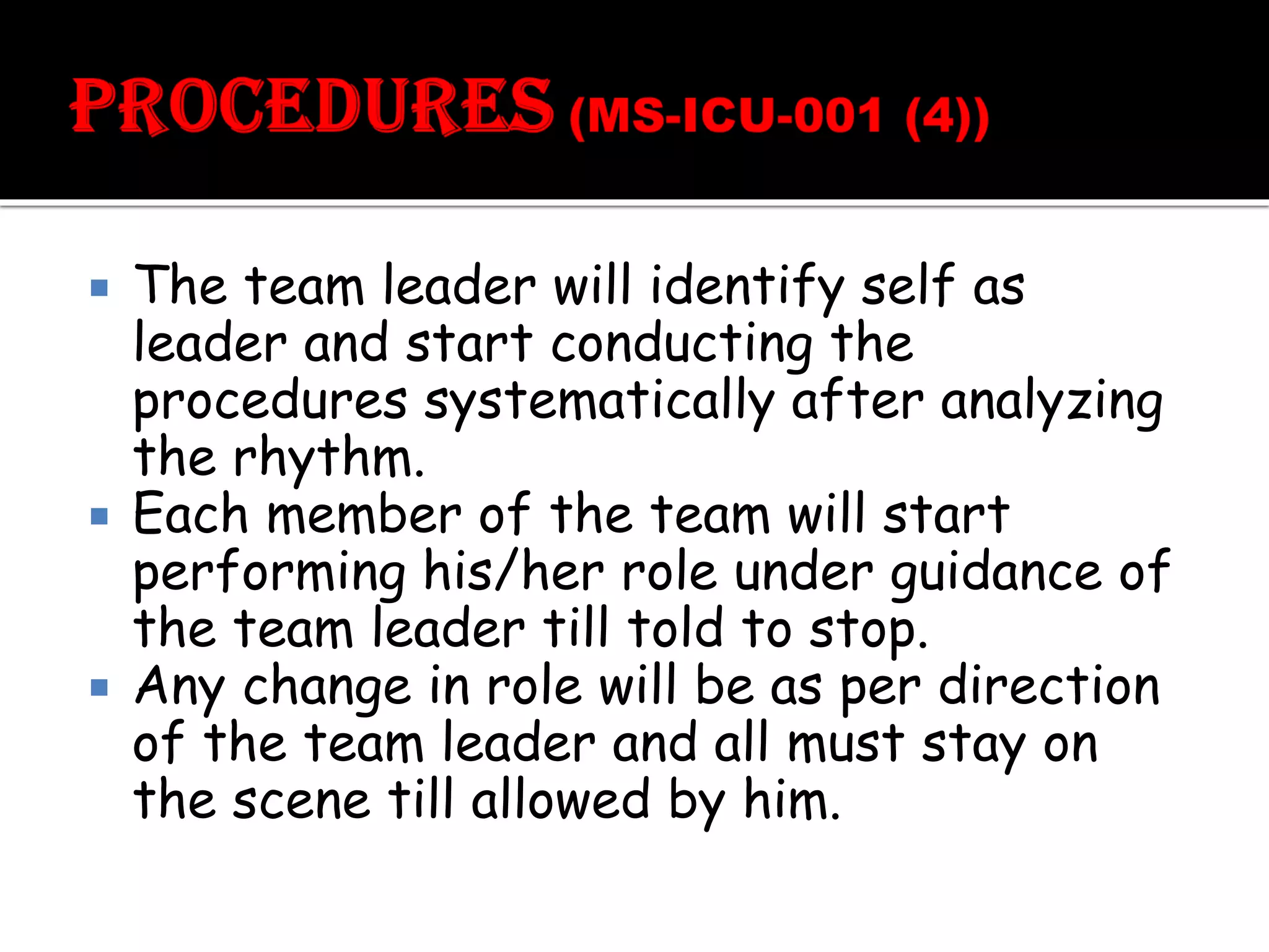  The team leader will identify self as
leader and start conducting the
procedures systematically after analyzing
the rhythm.
 Each member of the team will start
performing his/her role under guidance of
the team leader till told to stop.
 Any change in role will be as per direction
of the team leader and all must stay on
the scene till allowed by him.
 