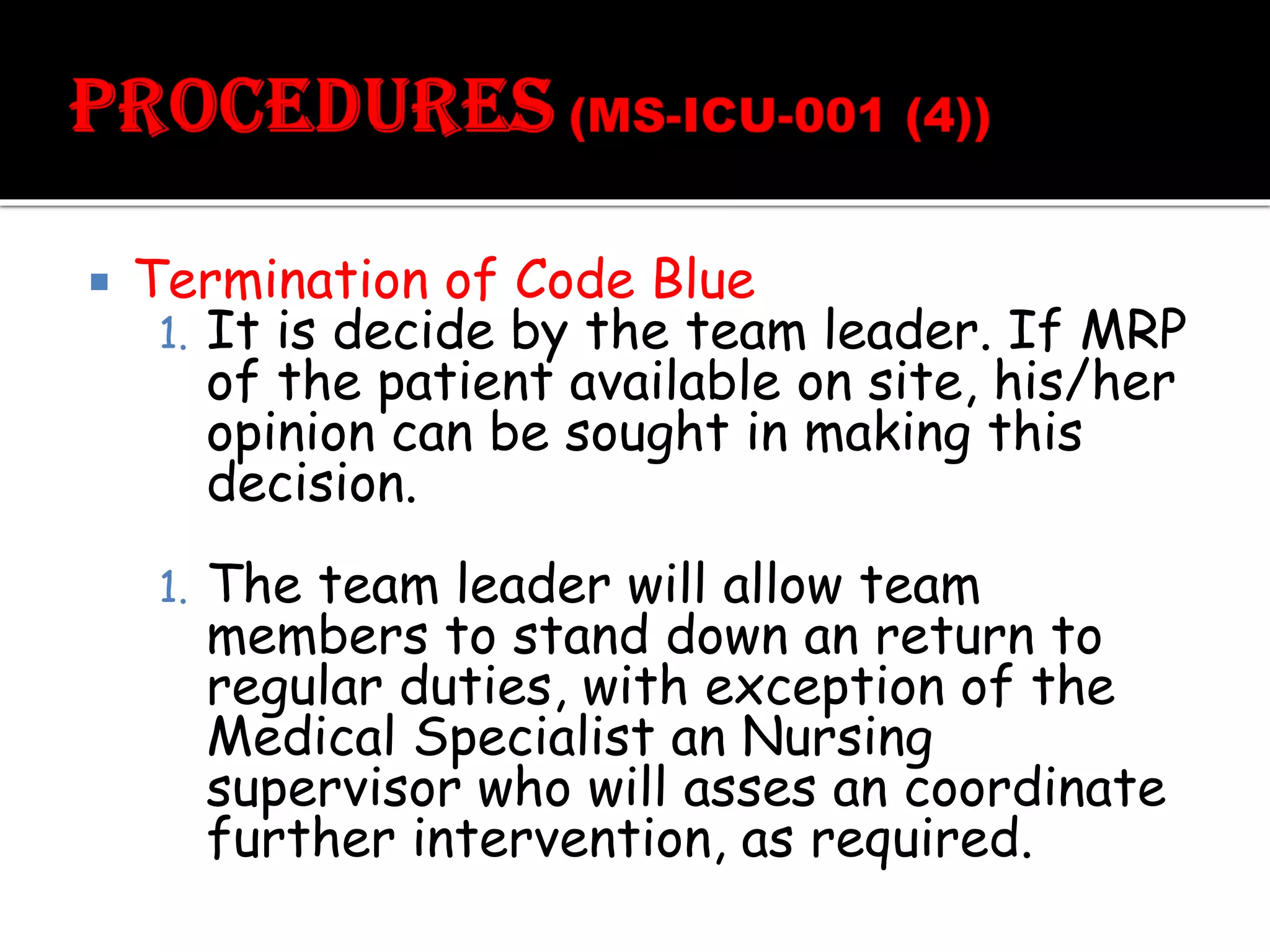  Termination of Code Blue
1. It is decide by the team leader. If MRP
of the patient available on site, his/her
opinion can be sought in making this
decision.
1. The team leader will allow team
members to stand down an return to
regular duties, with exception of the
Medical Specialist an Nursing
supervisor who will asses an coordinate
further intervention, as required.
 