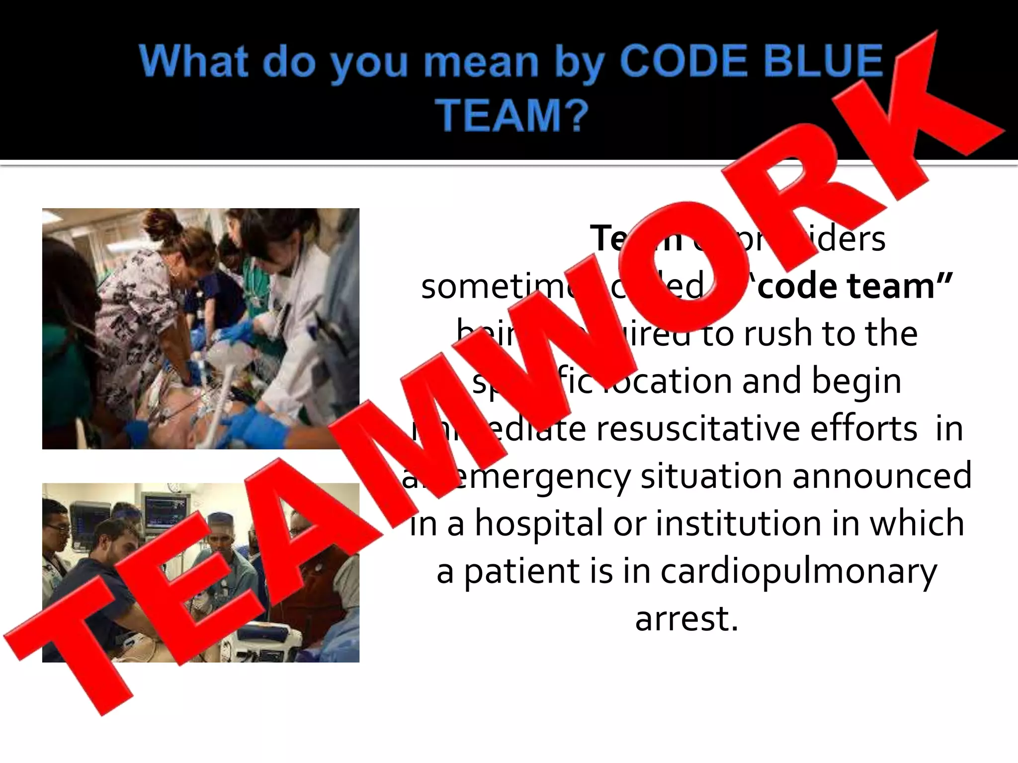 Team of providers
sometimes called a “code team”
being required to rush to the
specific location and begin
immediate resuscitative efforts in
an emergency situation announced
in a hospital or institution in which
a patient is in cardiopulmonary
arrest.
 