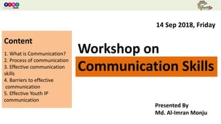 Workshop On Communication Skills
Workshop on
Communication Skills
Presented By
Md. Al-Imran Monju
14 Sep 2018, Friday
Content
1. What is Communication?
2. Process of communication
3. Effective communication
skills
4. Barriers to effective
communication
5. Effective Youth IP
communication
 