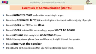 Workshop On Communication Skills
 Do not instantly react and mutter something in anger.
 Do not use technical terms & terminologies not understood by majority of people.
 Do not speak too fast or too slow.
 Do not speak in inaudible surroundings, as you won’t be heard.
 Do not assume that every body understands you.
 While listening do not glance here and there as it might distract the speaker.
 Do not interrupt the speaker.
 Do not jump to the conclusion that you have understood every thing.
Essentials of Communication [Don’ts]
 