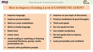 Workshop On Communication Skills
 Improve language.
 Improve pronunciation.
 Work on voice modulation.
 Work on body language.
 Read more
 Listen more
 Avoid reading or watching or listening
unwanted literature, gossip, media
presentation etc.
 Interact with qualitative people.
 Improve on you topic of discussion,
 Practice meditation & good thoughts.
 Think and speak.
 Do not speak too fast.
 Use simple vocabulary.
 Do not speak only to impress
someone.
 Look presentable and confident.
How to Improve Existing Level of COMMUNICATION?
 