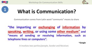 Workshop On Communication Skills
What is Communication?
“the imparting or exchanging of information by
speaking, writing, or using some other medium” and
“means of sending or receiving information, such as
telephone lines or computers”.
~Google
Communication comes from Latin word “communis” means to share
It involves two parties/people, Sender and Receiver.
1
 