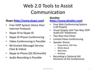 Web 2.0 Tools to Assist CommunicationSkype (http://www.skype.com)Free VOIP System (Voice Over Internet Protocol)Skype ID to Skype IDSkype ID Phone ConferencingVideo Conferencing Is PossibleIM (Instant Message) Service (Text & Video)Skype to Phone ($2.95/month)Audio Recording Is PossibleDimDim (http://www.dimdim.com)Free Web Conferencing System (<20 People)Visual Display with Two Way VOIP Audio (Or Telephone)Two Way Chat (Text)Limited Video ConferencingSpeaker SharesPowerPoint, PDF filesWhite BoardWeb SitesDesktopRecording Is Optional (All Elements of the Conference)2Paul Schumann