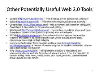 Other Potentially Useful Web 2.0 ToolsDoodle (http://www.doodle.com) – free meeting, event, conference schedulereVite (http://www.evite.com) – free online meeting invitation and planningGoogle Docs (http://docs.google.com) – free document collaboration tool (Word, PowerPoint & Spreadsheet) for creation and editingSlideShare(http://www.slideshare.com) – free system to publish, share and store PowerPoint presentations (public or private) with embed codeWiZIQ (http://www.wiziq.com) – free online education system that enables teachers and learners to collaborate through virtual classes, online tests, educational content & contact networkIntegrating Technology for Instruction and Learning (http://integrating-technology.ning.com) – free social networking site for teachers who want to learn about technology in educationNing (http://www.ning.com) – free platform to create a networking and information sharing web site for a shared interest group. It has the capability to contain a blog, news items, video, audio, chat room, pictures, special interest groups (SIGs), events, forum3Paul Schumann