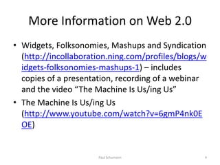 More Information on Web 2.0Widgets, Folksonomies, Mashups and Syndication (http://incollaboration.ning.com/profiles/blogs/widgets-folksonomies-mashups-1) – includes copies of a presentation, recording of a webinar and the video “The Machine Is Us/ing Us”The Machine Is Us/ingUs  (http://www.youtube.com/watch?v=6gmP4nk0EOE)4Paul Schumann