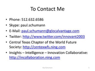 To Contact MePhone: 512.632.6586Skype: paul.schumannE-Mail: paul.schumann@glocalvantage.comTwitter: http://www.twitter.com/innovant2003Central Texas Chapter of the World Future Society: http://centexwfs.ning.comInsights – Intelligence – Innovation Collaborative: http://incollaboration.ning.com5Paul Schumann