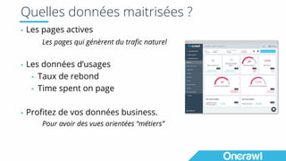 Quelles données maitrisées ?
▪ Les pages actives
Les pages qui génèrent du trafic naturel
▪ Les données d’usages
▪ Taux de rebond
▪ Time spent on page
▪ Profitez de vos données business.
Pour avoir des vues orientées “métiers”
 