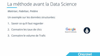 La méthode avant la Data Science
Maitriser, Fiabiliser, Prédire
Un exemple sur les données structurées:
1. Savoir ce qu’il faut regarder
2. Connaitre les taux de clics
3. Connaitre le volume de Trafic
 
