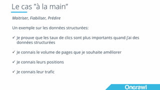 Le cas ”à la main”
Maitriser, Fiabiliser, Prédire
Un exemple sur les données structurées:
ü Je prouve que les taux de clics sont plus importants quand j’ai des
données structurées
ü Je connais le volume de pages que je souhaite améliorer
ü Je connais leurs positions
ü Je connais leur trafic
 