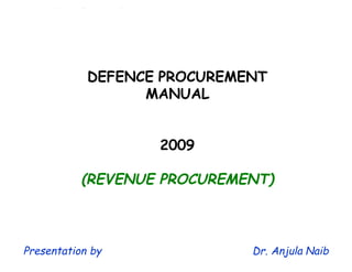 1
DEFENCE PROCUREMENT
MANUAL
2009
(REVENUE PROCUREMENT)
Presentation by Dr. Anjula Naib
This watermark does not appear in the registered version - http://www.clicktoconvert.com
 
