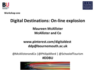 Workshop one


    Digital Destinations: On-line explosion
                    Maureen McAllister
                     McAllister and Co

               www.pinterest.com/digitaldest
                 ddp@bournemouth.ac.uk

      @McAllisterandCo |@PhilipAlford | @SchoolofTourism
                           #DDBU
 