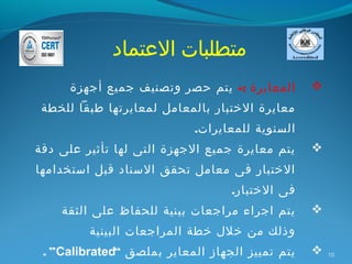 ‫متطلبات العتماد‬
      ‫المعايرة :- يتم حصر وتصنيف جميع أجهزة‬      ‫‪‬‬
 ‫معايرة الختبار بالمعامل لمعايرتها طبقا للخطة‬
                            ‫السنوية للمعايرات.‬
‫يتم معايرة جميع الجهزة التى لها تأثير على دقة‬    ‫‪‬‬
‫الختبار فى معامل تحقق السناد قبل استخدامها‬
                                  ‫فى الختبار.‬
    ‫يتم اجراء مراجعات بينية للحفاظ على الثقة‬     ‫‪‬‬
         ‫وذلك من خلل خطة المراجعات البينية‬
 ‫يتم تمييز الجهاز المعاير بملصق “‪. ”Calibrated‬‬   ‫‪‬‬   ‫01‬
 