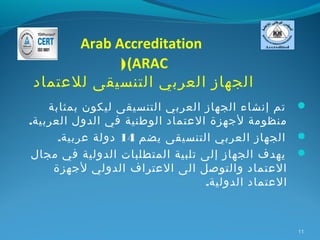 ‫‪Arab Accreditation‬‬
            ‫‪) (ARAC‬‬
‫الجهاز العربي التنسيقى للعتماد‬
    ‫‪ ‬تم إنشاء الجهاز العربي التنسيقى ليكون بمثابة‬
‫منظومة لجهزة العتماد الوطنية في الدول العربية.‬
      ‫‪ ‬الجهاز العربي التنسيقى يضم 41 دولة عربية.‬
 ‫‪ ‬يهدف الجهاز إلى تلبية المتطلبات الدولية في مجال‬
     ‫العتماد والتوصل الى العتراف الدولي لجهزة‬
                                 ‫العتماد الدولية.‬



                                                ‫11‬
 