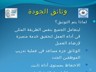 ‫وثائق الجودة‬
                    ‫لماذا يتم التوثيق؟‬        ‫‪‬‬

‫ليتعامل الجميع بنفس الطريقة المثلى‬   ‫‪‬‬

‫فى أداء العمل لتحقيق خدمة متميزة‬
                     ‫لرضاء العميل‬
‫الوثائق جزء مساعد في عملية تدريب‬     ‫‪‬‬

                   ‫الموظفين الجدد‬
        ‫الحتفاظ بمستوى أداء ثابت.‬    ‫‪‬‬
                                         ‫22‬
 