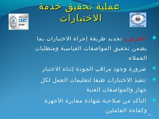 ‫عملية تحقيق خدمة‬
     ‫الختبارات‬
‫الغرض: تحديد طريقة إجراء الختبارات بما‬          ‫‪‬‬
‫يضمن تحقيق المواصفات القياسية ومتطلبات‬
                                 ‫العملء‬
  ‫ضرورة وجود مراقب الجودة إثناء الختبار‬         ‫‪‬‬

 ‫تنفيذ الختبارات طبقا لتعليمات العمل لكل‬        ‫‪‬‬
                 ‫جهاز والمواصفات الفنية‬
   ‫التأكد من صلحية شهادة معايرة الجهزة‬          ‫‪‬‬
                         ‫وكفاءة العاملين‬
                                           ‫42‬
 