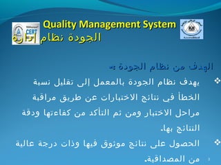 ‫‪Quality Management System‬‬
‫الجودة نظام إدارة‬

                      ‫الهدف من نظام الجودة :-‬
    ‫يهدف نظام الجودة بالمعمل إلى تقليل نسبة‬          ‫‪‬‬
   ‫الخطأ في نتائج الختبارات عن طريق مراقبة‬
 ‫مراحل الختبار ومن ثم التأكد من كفاءتها ودقة‬
                                  ‫النتائج بها.‬
‫الحصول على نتائج موثوق فيها وذات درجة عالية‬          ‫‪‬‬
                              ‫من المصداقية.‬      ‫3‬
 
