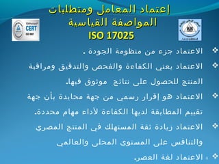 ‫إعتماد المعامل ومتطلبات‬
         ‫المواصفة القياسية‬
            ‫52071 ‪ISO‬‬
              ‫العتماد جزء من منظومة الجودة .‬         ‫‪‬‬

‫العتماد يعني الكفاءة والفحص والتدقيق ومراقبة‬         ‫‪‬‬

         ‫المنتج للحصول على نتائج موثوق فيها.‬
‫العتماد هو إقرار رسمي من جهة محايدة بأن جهة‬          ‫‪‬‬

 ‫تقييم المطابقة لديها الكفاءة لداء مهام محددة.‬
  ‫العتماد زيادة ثقة المستهلك في المنتج المصري‬        ‫‪‬‬

       ‫والتنافس على المستوى المحلى والعالمي‬
                           ‫العتماد لغة العصر.‬    ‫6‬   ‫‪‬‬
 