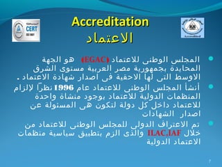 ‫‪Accreditation‬‬
                ‫العتماد‬
        ‫‪ ‬المجلس الوطنى للعتماد ) ‪ (EGAC‬هو الجهة‬
      ‫المحايدة بجمهورية مصر العربية مستوى الشرق‬
 ‫الوسط التى لها الحقية فى اصدار شهادة العتماد .‬
‫‪ ‬أنشأ المجلس الوطنى للعتماد عام 6991 نظرا للزام‬
      ‫المنظمات الدولية للعتماد بوجود منشاة واحدة‬
     ‫للعتماد داخل كل دولة لتكون هى المسئولة عن‬
                                 ‫اصدار الشهادات‬
    ‫‪ ‬تم العتراف الدولى للمجلس الوطنى للعتماد من‬
 ‫خلل ‪ ILAC,IAF‬والذى الزم بتطبيق سياسية منظمات‬
                                  ‫العتماد الدولية‬

                                               ‫7‬
 