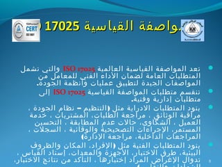 ‫المواصفة القياسية 52071 ‪ISO‬‬

   ‫تعد المواصفة القياسية العالمية 52071 ‪ ISO‬والتي تشمل‬       ‫‪‬‬
         ‫المتطلبات العامة لضمان الداء الفني للمعامل من‬
        ‫المواصفات الجيدة لتطبيق عمليات وأنظمة الجودة.‬
         ‫تنقسم متطلبات المواصفة القياسية 52071 ‪ ISO‬إلى‬       ‫‪‬‬
                                     ‫متطلبات إدارية وفنية.‬
     ‫بنود المتطلبات الدراية مثل ) التنظيم – نظام الجودة ،‬    ‫‪‬‬
      ‫مراقبة الوثائق ، مراجعة الطلبات، المشتريات ، خدمة‬
       ‫العميل ، الشكاوى، حالت عدم المطابقة ، التحسين‬
     ‫المستمر، الجراءات التصحيحية والوقائية ، السجلت ،‬
                     ‫المراجعات الداخلية، مراجعة الدارة(‬
      ‫بنود المتطلبات الفنية مثل ) الفراد، المكان والظروف‬     ‫‪‬‬
 ‫البيئية، طرق الختبار، الجهزة والمعدات، إسناد القياس ،‬
‫تدوال الغراض المراد إختبارها ، التأكد من نتائج الختبار،‬      ‫8‬
 