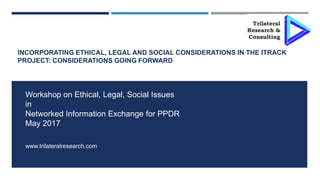 INCORPORATING ETHICAL, LEGAL AND SOCIAL CONSIDERATIONS IN THE ITRACK
PROJECT: CONSIDERATIONS GOING FORWARD
Workshop on Ethical, Legal, Social Issues
in
Networked Information Exchange for PPDR
May 2017
www.trilateralresearch.com
 