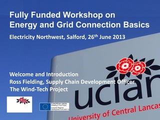 Fully Funded Workshop on
Energy and Grid Connection Basics
Electricity Northwest, Salford, 26th June 2013

Welcome and Introduction
Ross Fielding, Supply Chain Development Officer
The Wind-Tech Project
INNOVATIVE THINKING
FOR THE REAL WORLD

 