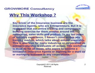 Why This Workshop ?
 Key driver of the Insurance business are the
 Insurance Agents, who are Entrepreneurs. But it is
 really sad that our entire training and competence
 building exercise for them revolve around the
 motivation, sales skills and product. In my ten years
 of industry experience, I haven’t come across any
 training module, which talks about entrepreneurship.
 This is also true for many industries or corporation as
 entrepreneurship is valuable all across. This workshop
 is must do for all those, who aspire to become a
 successful Insurance Agents or aspiring for a start up
 or managing business in any corporations.



                  Copyright(C) 2011/ All Rights       2
                           Reserved
 