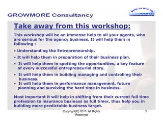 Take away from this workshop:
This workshop will be an immense help to all your agents, who
are serious for the agency business. It will help them in
following :
• Understanding the Entrepreneurship.
• It will help them in preparation of their business plan.
• It will help them in spotting the opportunities, a key feature
  of every successful entrepreneurial story.
• It will help them in building managing and controlling their
  business.
• It will help them in performance management, future
  planning and surviving the hard time in business.

Most important it will help in shifting from their current full time
profession to insurance business as full timer, thus help you in
building more predictable business target.
                        Copyright(C) 2011/ All Rights              3
                                 Reserved
 