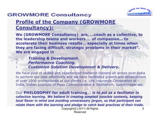 Profile of the Company (GROWMORE
Consultancy):
We (GROWMORE Consultancy) are, …coach as a collective, to
the leadership teams and workers … of companies… to
accelerate their business results… especially at times when
they are facing difficult, strategic problems in their market”.
We are engaged in
.      Training & Development.
·      Performance Coaching.
·      Customize Solution Development & Delivery.
We have pool of skilled and experienced freelance trainers all across over India
to perform our task effectively and we have facilitated growth and development
of over 1000 professionals of our clients i.e. Life Insurance Corporation of
India, Indian Institute of Mass Communication & Journalism, Gandhinagar etc.

Our PHILOSOPHY for adult training,.. is to act as a facilitator in
collective learning. We believe in creating simplest possible contents, keeping
local flavor in mind and avoiding unnecessary jargon, so that participant can
relate them with the learning and pledge to catch best practices of their trade.
                            Copyright(C) 2011/ All Rights                      5
                                     Reserved
 
