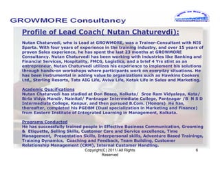 Profile of Lead Coach( Nutan Chaturevdi):
Nutan Chaturvedi, who is Lead at GROWMORE, was a Trainer-Consultant with NIS
Sparta. With four years of experience in the training industry, and over 15 years of
proven Sales experience, he has spent the last 23 months at GROWMORE
Consultancy. Nutan Chaturvedi has been working with industries like Banking and
Financial Services, Hospitality, FMCG, Logistics, and a brief 4 Yrs stint as an
entrepreneur. Nutan Chaturvedi utilizes his experience to implement his solutions
through hands-on workshops where participants work on everyday situations. He
has been instrumental in adding value to organizations such as Hawkins Cookers
Ltd,, Sterling Resorts, Tata AIG Life, Aviva Life, Kotak Life in Sales and Marketing.

Academic Qua;ifications
Nutan Chaturvedi has studied at Don Bosco, Kolkata/ Sree Ram Vidyalaya, Kota/
Birla Vidya Mandir, Nainital/ Pantnagar Intermediate College, Pantnagar /B N S D
Intermediate College, Kanpur, and then pursued B.Com. (Honors) He has,
thereafter, completed his PGDBM (Dual specialization in Marketing and Finance)
from Eastern Institute of Integrated Learning in Management, Kolkata.

Programs Conducted
He has successfully trained people in Effective Business Communication, Grooming
& Etiquette, Selling Skills, Customer Care and Service excellence, Time
Management, Presentation Skills, Interpersonal skills, Adventure Based Trainings,
Training Dynamics, Coaching and Feedback, Team Building, Customer
Relationship Management (CRM), Internal Customer Handling.
                              Copyright(C) 2011/ All Rights                   6
                                       Reserved
 