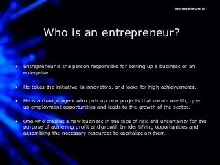 Entrepreneurship
Who is an entrepreneur?
• Entrepreneur is the person responsible for setting up a business or an
enterprise.
• He takes the initiative, is innovative, and looks for high achievements.
• He is a change agent who puts up new projects that create wealth, open
up employment opportunities and leads to the growth of the sector.
• One who creates a new business in the face of risk and uncertainty for the
purpose of achieving profit and growth by identifying opportunities and
assembling the necessary resources to capitalize on them.
 