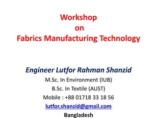 Workshop
on
Fabrics Manufacturing Technology
Engineer Lutfor Rahman Shanzid
M.Sc. In Environment (IUB)
B.Sc. In Textile (AUST)
Mobile : +88 01718 33 18 56
lutfor.shanzid@gmail.com
Bangladesh
 