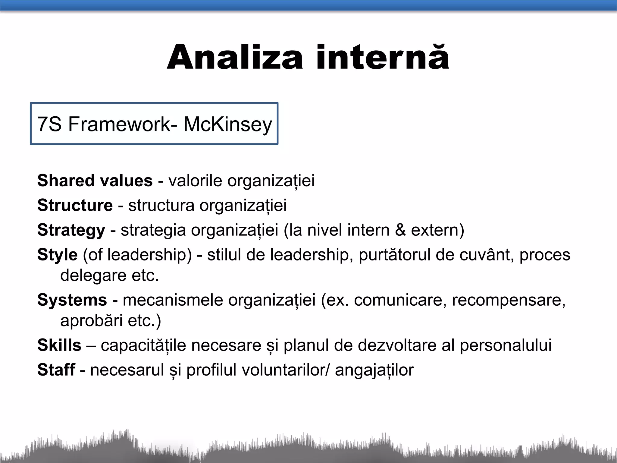 Analiza internă
7S Framework- McKinsey

Shared values - valorile organizației
Structure - structura organizației
Strategy - strategia organizației (la nivel intern & extern)
Style (of leadership) - stilul de leadership, purtătorul de cuvânt, proces
   delegare etc.
Systems - mecanismele organizației (ex. comunicare, recompensare,
   aprobări etc.)
Skills – capacitățile necesare și planul de dezvoltare al personalului
Staff - necesarul și profilul voluntarilor/ angajaților
 