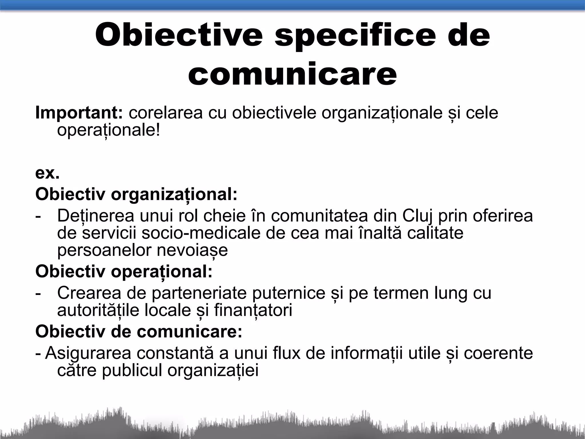 Obiective specifice de
            comunicare
Important: corelarea cu obiectivele organizaționale și cele
  operaționale!

ex.
Obiectiv organizațional:
- Deținerea unui rol cheie în comunitatea din Cluj prin oferirea
   de servicii socio-medicale de cea mai înaltă calitate
   persoanelor nevoiașe
Obiectiv operațional:
- Crearea de parteneriate puternice și pe termen lung cu
   autoritățile locale și finanțatori
Obiectiv de comunicare:
- Asigurarea constantă a unui flux de informații utile și coerente
   către publicul organizației
 