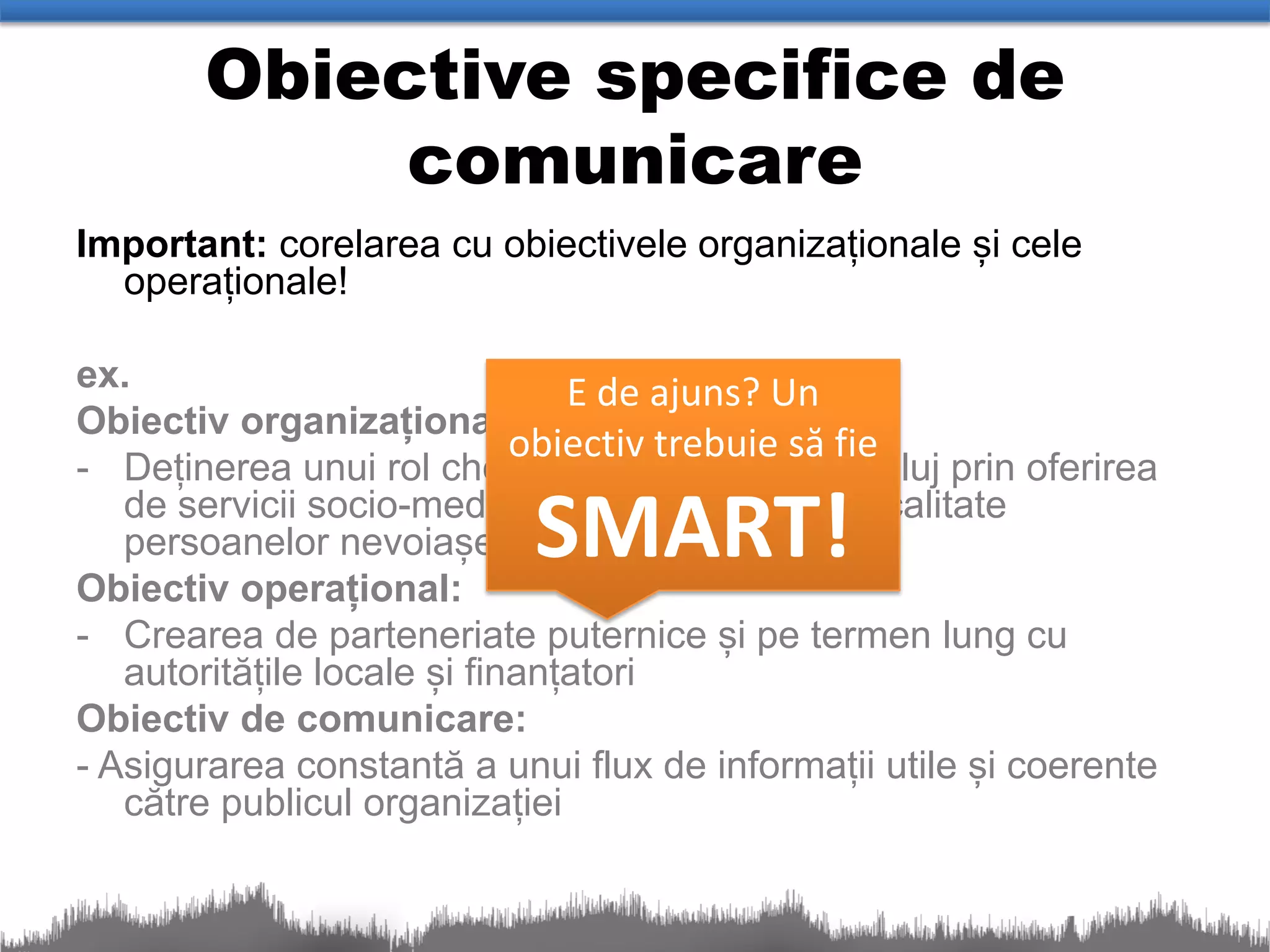 Obiective specifice de
            comunicare
Important: corelarea cu obiectivele organizaționale și cele
  operaționale!

ex.                             E de ajuns? Un
Obiectiv organizațional:
                             obiectiv trebuie să fie
- Deținerea unui rol cheie în comunitatea din Cluj prin oferirea
   persoanelor nevoiașe
Obiectiv operațional:
                           SMART!
   de servicii socio-medicale de cea mai înaltă calitate


- Crearea de parteneriate puternice și pe termen lung cu
   autoritățile locale și finanțatori
Obiectiv de comunicare:
- Asigurarea constantă a unui flux de informații utile și coerente
   către publicul organizației
 
