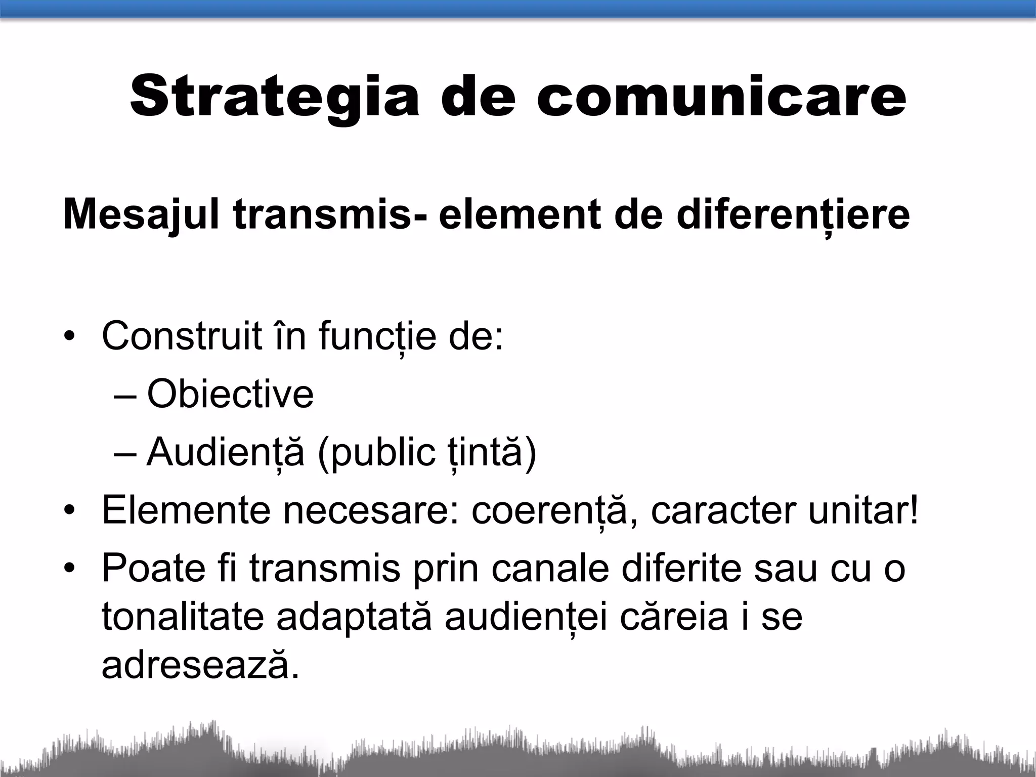 Strategia de comunicare
Mesajul transmis- element de diferențiere

• Construit în funcție de:
   – Obiective
   – Audiență (public țintă)
• Elemente necesare: coerență, caracter unitar!
• Poate fi transmis prin canale diferite sau cu o
  tonalitate adaptată audienței căreia i se
  adresează.
 